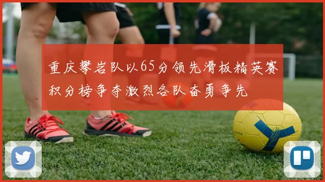 重庆攀岩队以65分领先滑板精英赛积分榜争夺激烈各队奋勇争先