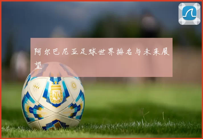 阿尔巴尼亚足球世界排名与未来展望