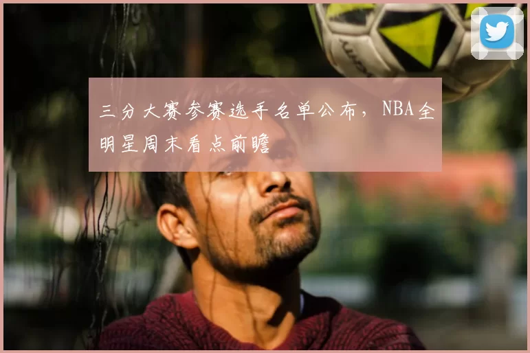 三分大赛参赛选手名单公布,NBA全明星周末看点前瞻