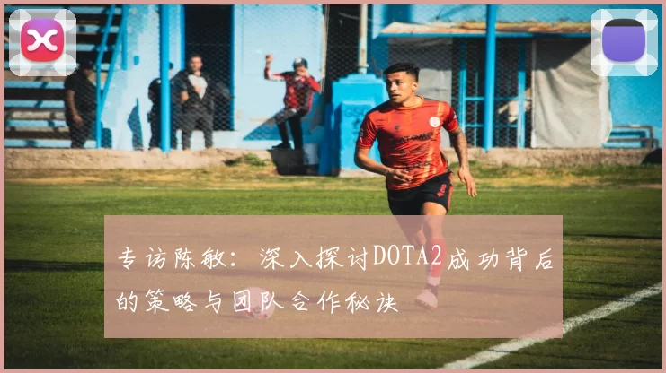 专访陈敏：深入探讨DOTA2成功背后的策略与团队合作秘诀