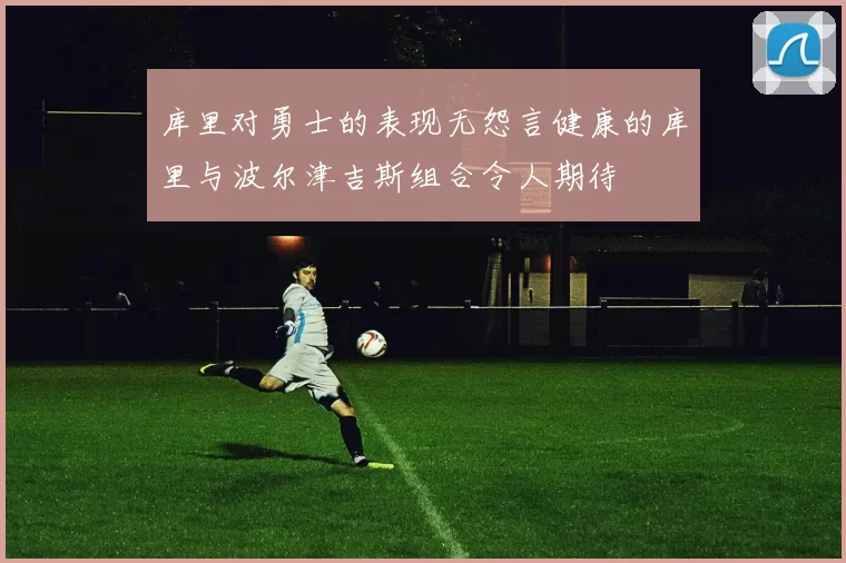 库里对勇士的表现无怨言健康的库里与波尔津吉斯组合令人期待