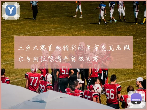 三分大赛首轮精彩纷呈布克克尼佩尔与利拉德携手晋级决赛
