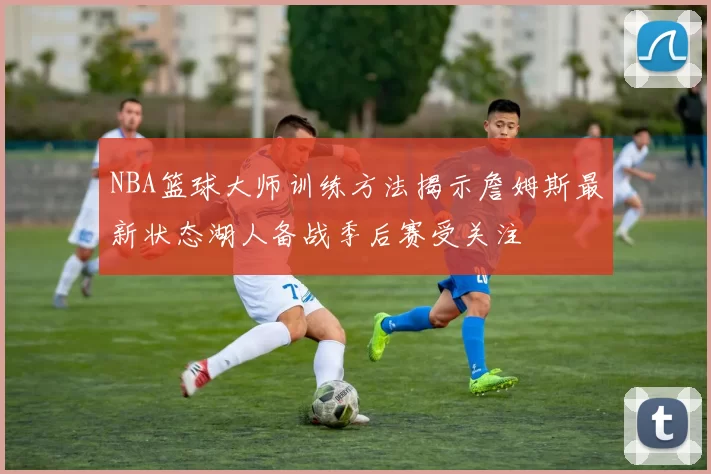 NBA篮球大师训练方法揭示詹姆斯最新状态湖人备战季后赛受关注