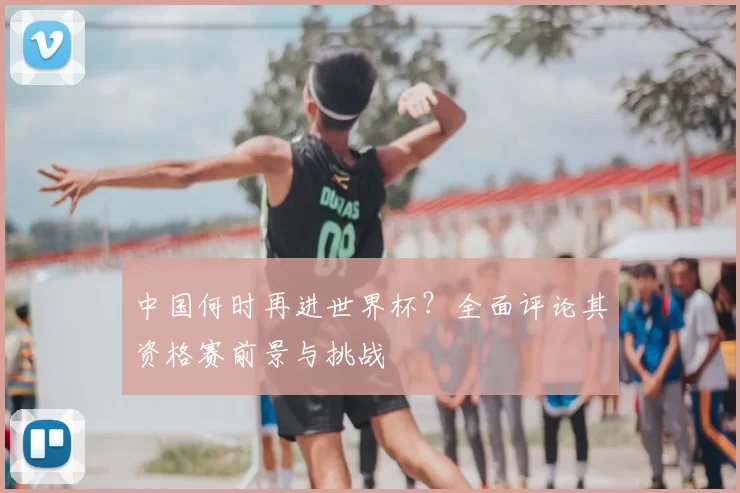 中国何时再进世界杯？全面评论其资格赛前景与挑战