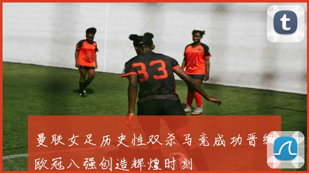 曼联女足历史性双杀马竞成功晋级欧冠八强创造辉煌时刻