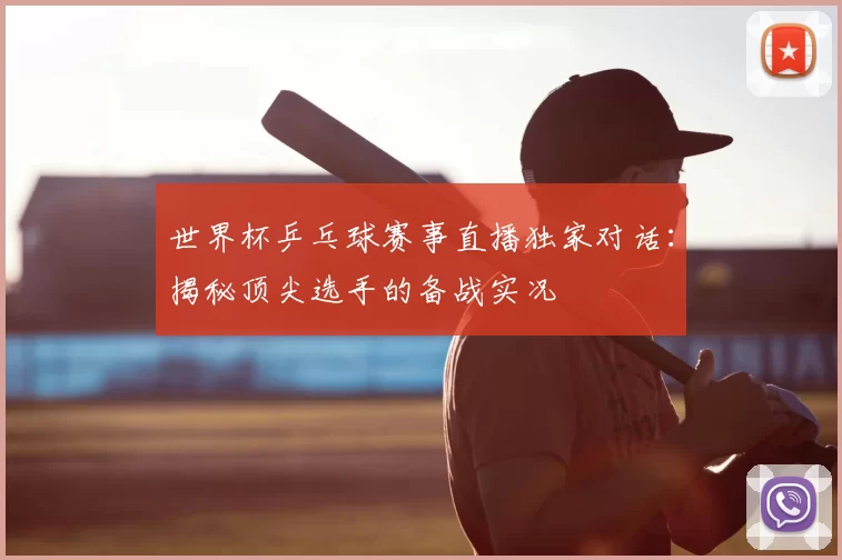 世界杯乒乓球赛事直播独家对话:揭秘顶尖选手的备战实况