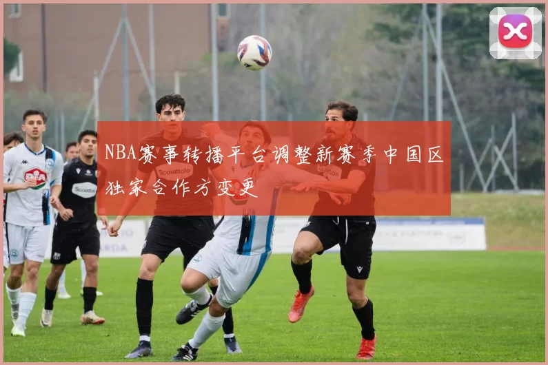 NBA赛事转播平台调整新赛季中国区独家合作方变更