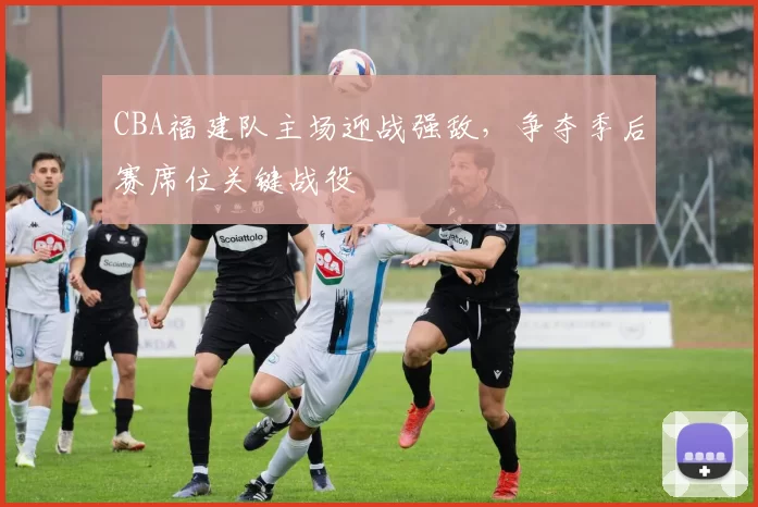 CBA福建队主场迎战强敌，争夺季后赛席位关键战役