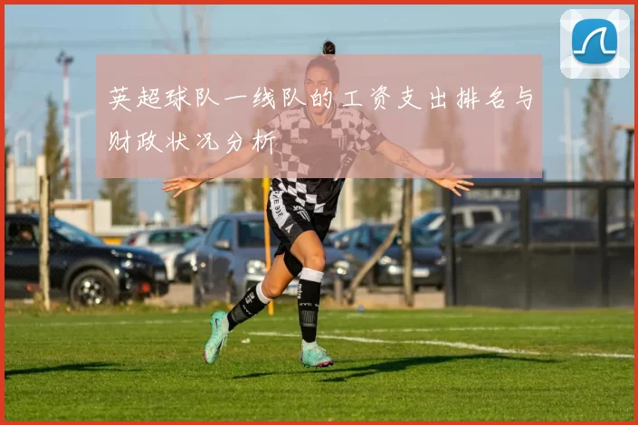 英超球队一线队的工资支出排名与财政状况分析