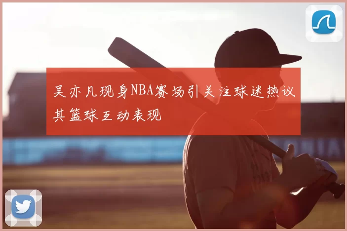 吴亦凡现身NBA赛场引关注球迷热议其篮球互动表现