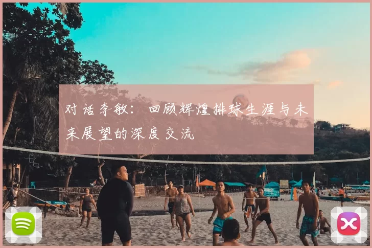 对话李敏：回顾辉煌排球生涯与未来展望的深度交流