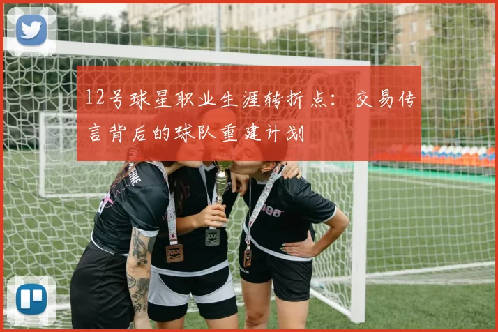 12号球星职业生涯转折点：交易传言背后的球队重建计划
