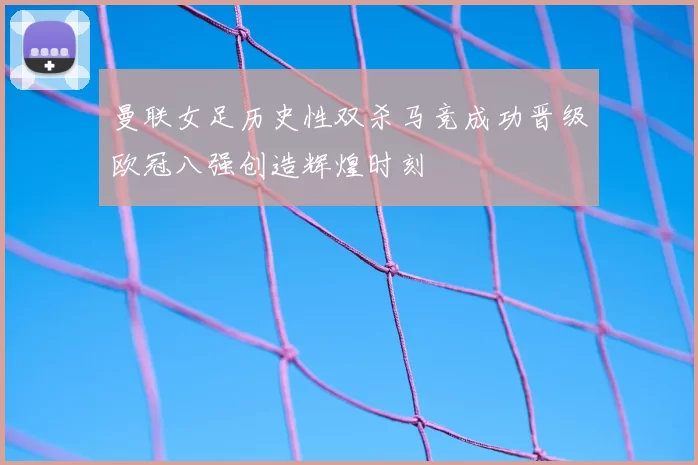 曼联女足历史性双杀马竞成功晋级欧冠八强创造辉煌时刻