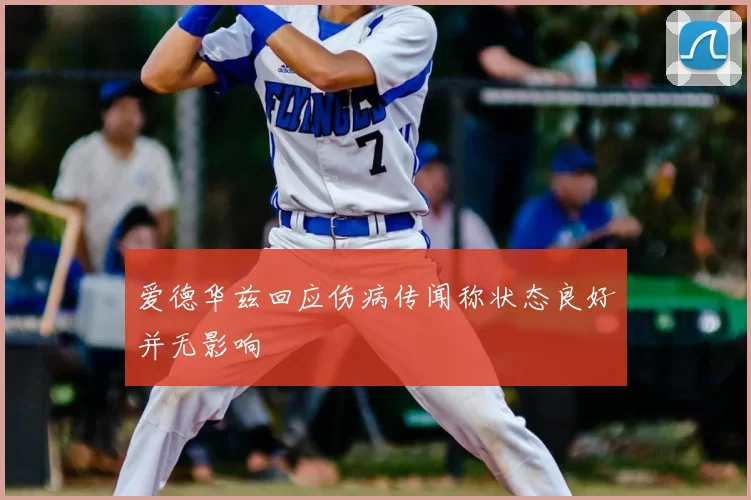 爱德华兹回应伤病传闻称状态良好并无影响