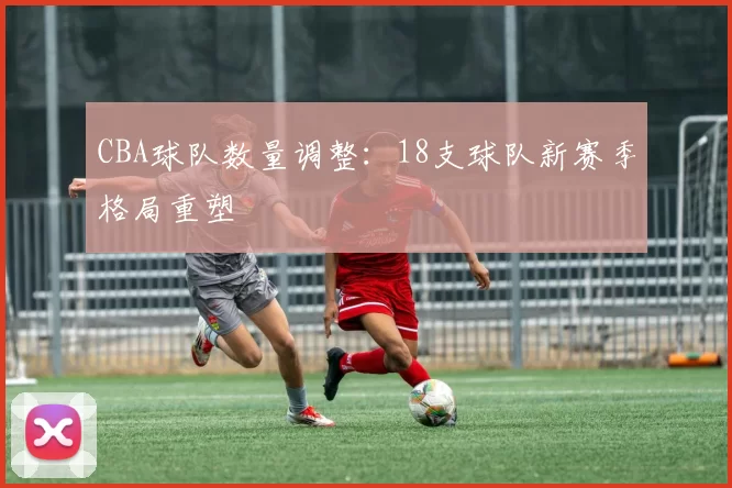 CBA球队数量调整:18支球队新赛季格局重塑