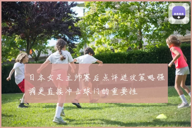 日本女足主帅赛后点评进攻策略强调更直接冲击球门的重要性