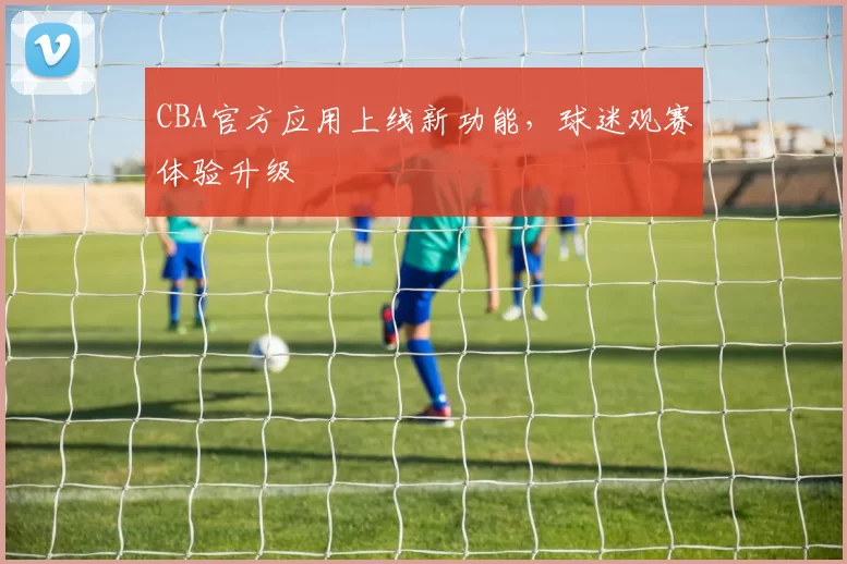 CBA官方应用上线新功能，球迷观赛体验升级