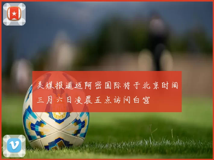 美媒报道迈阿密国际将于北京时间三月六日凌晨五点访问白宫