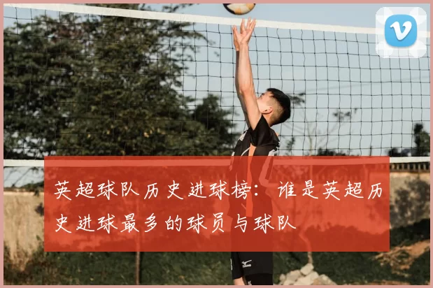 英超球队历史进球榜：谁是英超历史进球最多的球员与球队