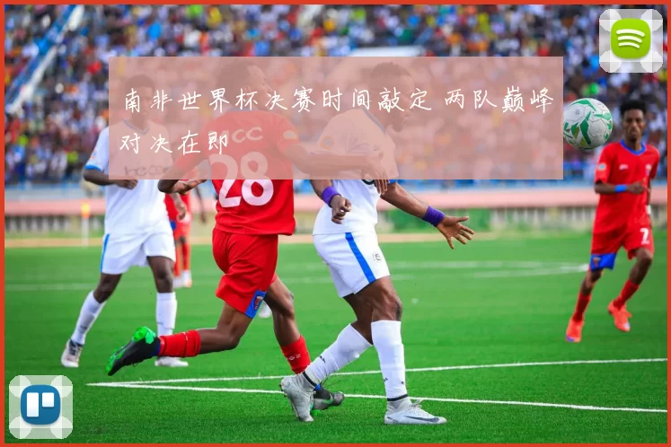 南非世界杯决赛时间敲定 两队巅峰对决在即