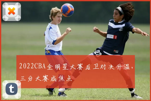2022CBA全明星大赛后卫对决升温，三分大赛成焦点