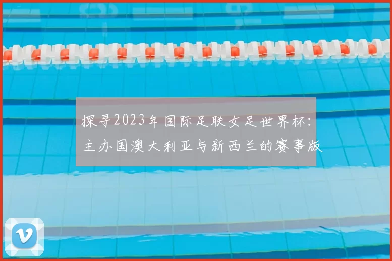 探寻2023年国际足联女足世界杯:主办国澳大利亚与新西兰的赛事版图