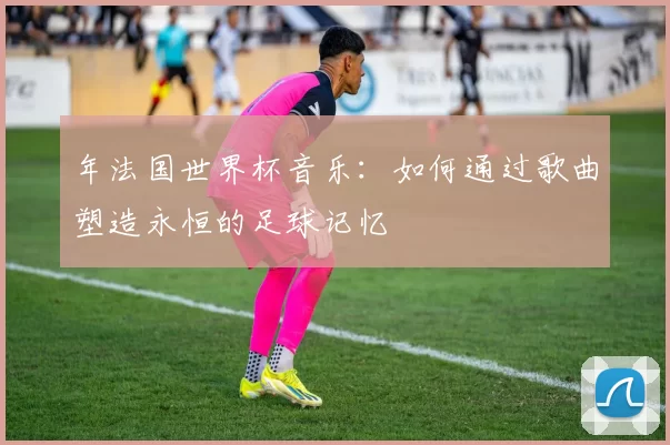 年法国世界杯音乐：如何通过歌曲塑造永恒的足球记忆