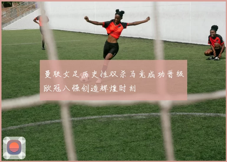 曼联女足历史性双杀马竞成功晋级欧冠八强创造辉煌时刻