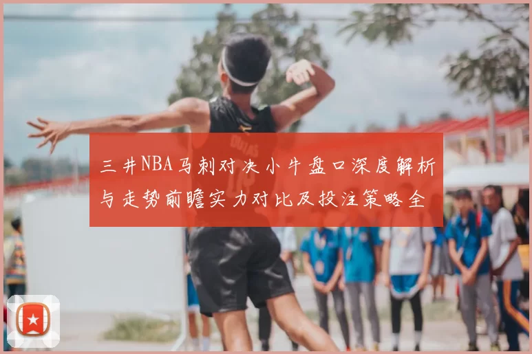 三井NBA马刺对决小牛盘口深度解析与走势前瞻实力对比及投注策略全解