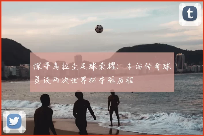 探寻乌拉圭足球荣耀：专访传奇球员谈两次世界杯夺冠历程