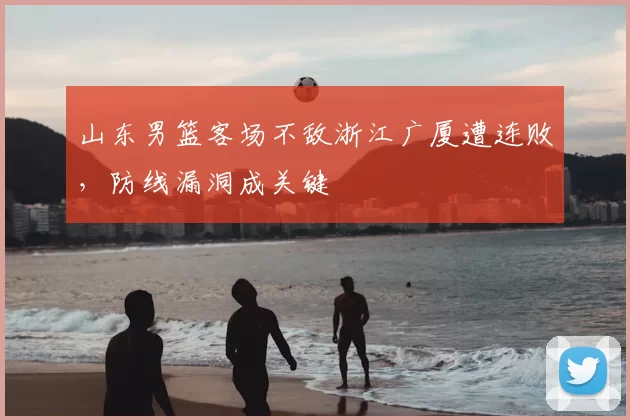 山东男篮客场不敌浙江广厦遭连败，防线漏洞成关键