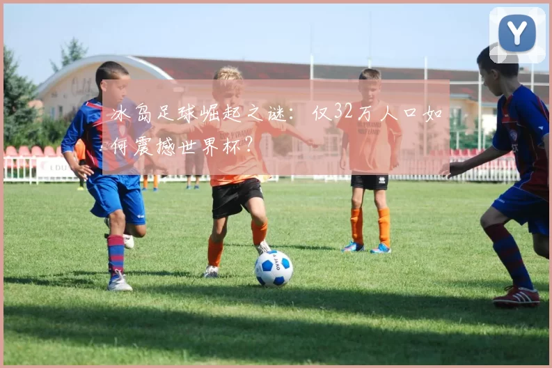 冰岛足球崛起之谜:仅32万人口如何震撼世界杯?