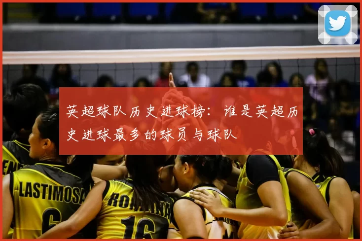 英超球队历史进球榜：谁是英超历史进球最多的球员与球队