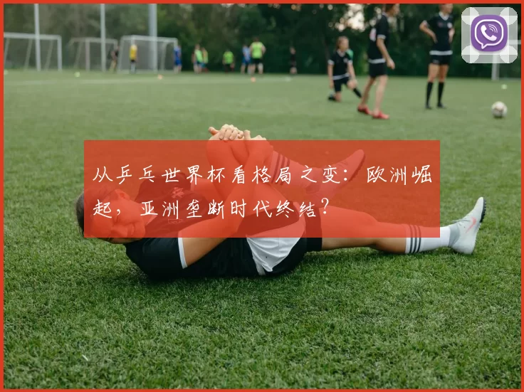 从乒乓世界杯看格局之变：欧洲崛起，亚洲垄断时代终结？