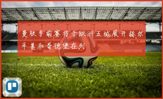 曼联季前赛将于欧洲五城展开赫尔辛基和哥德堡在列