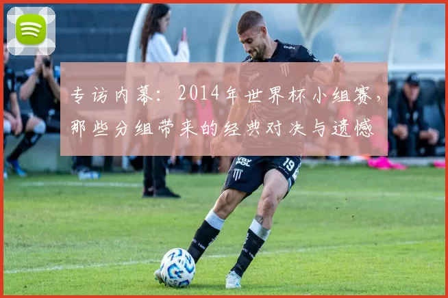 专访内幕：2014年世界杯小组赛，那些分组带来的经典对决与遗憾