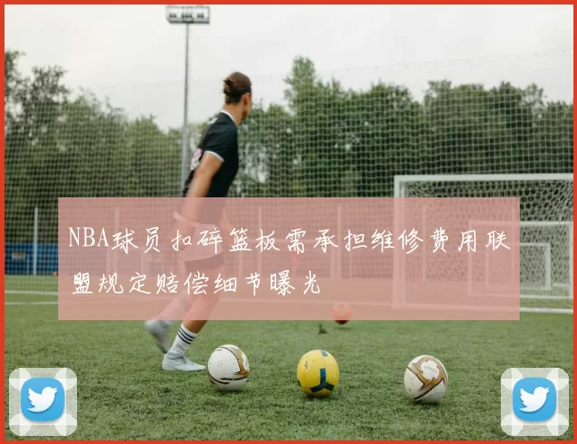 NBA球员扣碎篮板需承担维修费用联盟规定赔偿细节曝光