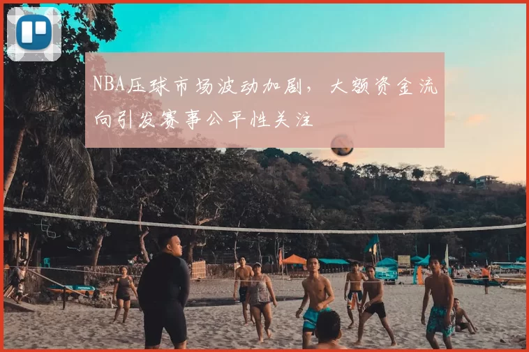NBA压球市场波动加剧，大额资金流向引发赛事公平性关注