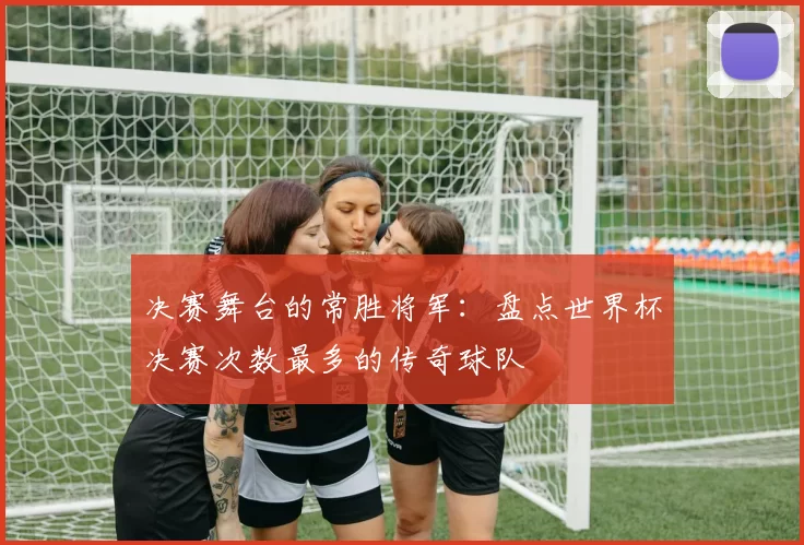 决赛舞台的常胜将军：盘点世界杯决赛次数最多的传奇球队