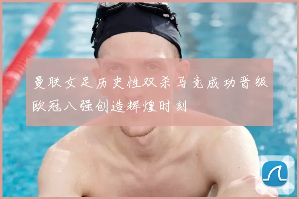 曼联女足历史性双杀马竞成功晋级欧冠八强创造辉煌时刻