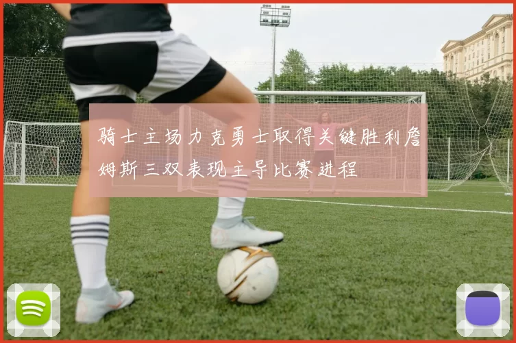 骑士主场力克勇士取得关键胜利詹姆斯三双表现主导比赛进程