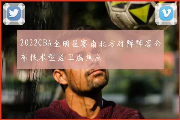 2022CBA全明星赛南北方对阵阵容公布技术型后卫成焦点