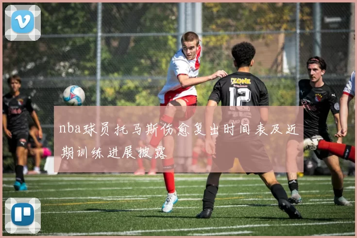 nba球员托马斯伤愈复出时间表及近期训练进展披露